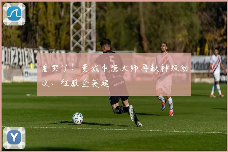 看哭了！曼城中场大师再献神级助攻，征服全英超