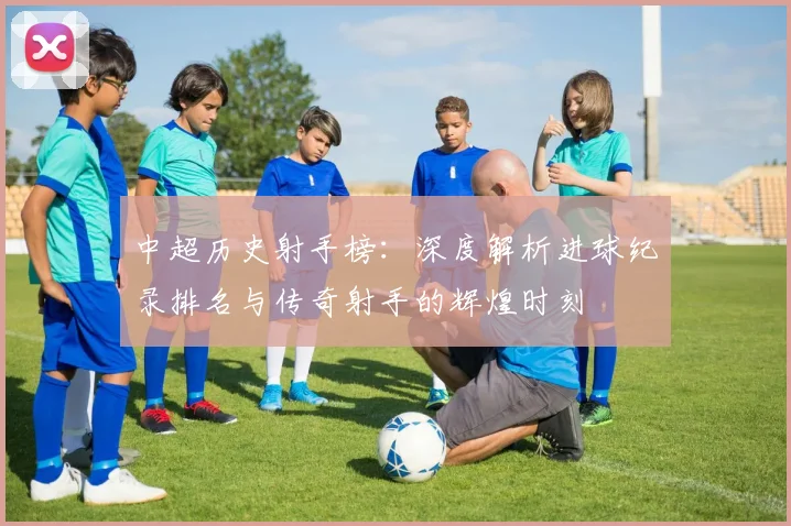 中超历史射手榜:深度解析进球纪录排名与传奇射手的辉煌时刻