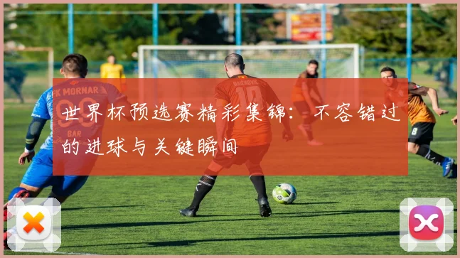 世界杯预选赛精彩集锦:不容错过的进球与关键瞬间