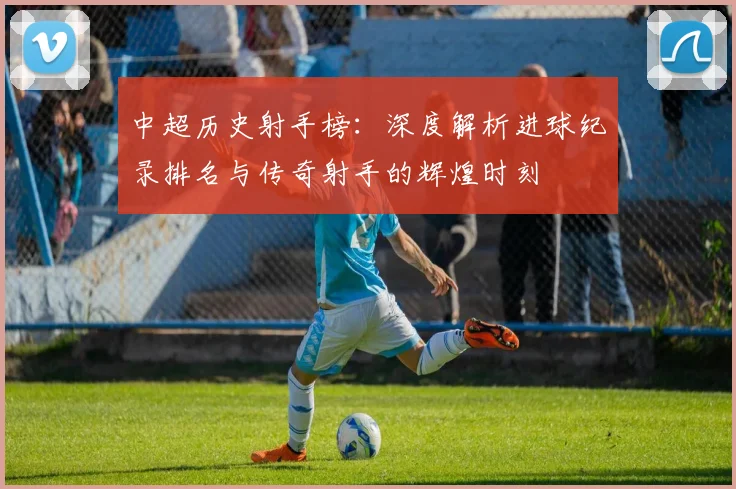 中超历史射手榜：深度解析进球纪录排名与传奇射手的辉煌时刻